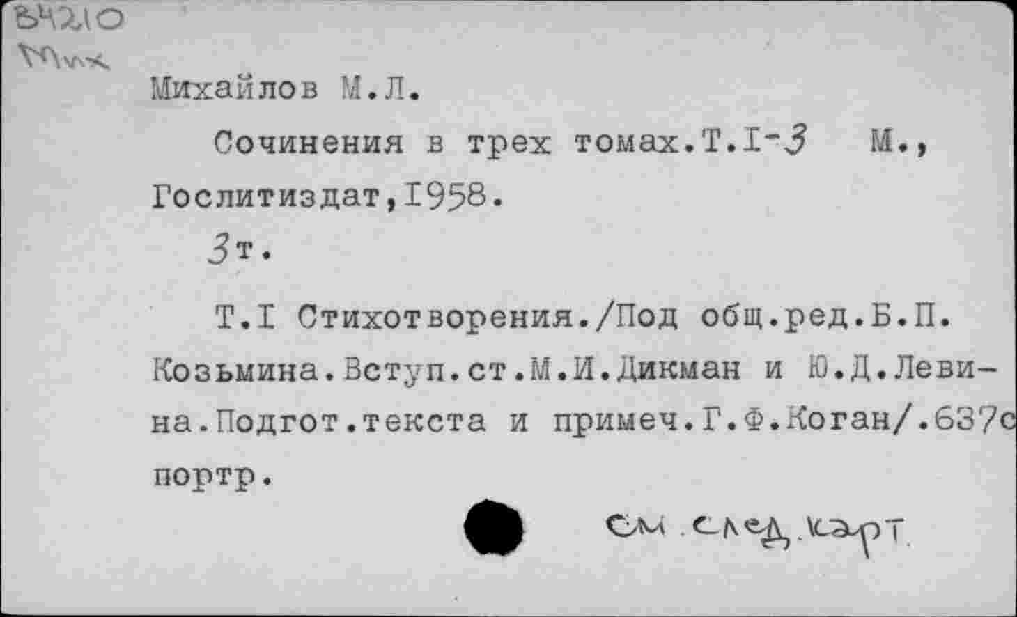 ﻿Шю
Михайлов М.Л.
Сочинения в трех томах.Т.1*3	М.,
Гослитиздат,1958•
Т.1 Стихотворения./Под общ.ред.Б.П.
Козьмина.Ветуп.ст.М.И.Дикман и Ю.Д.Левина.Подгот.текста и примеч.Г.Ф.Коган/.637-портр.